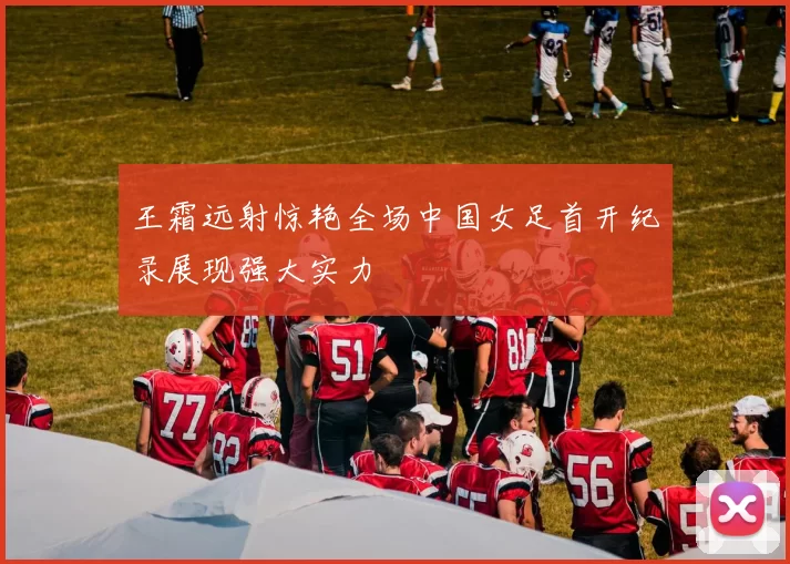 王霜远射惊艳全场中国女足首开纪录展现强大实力