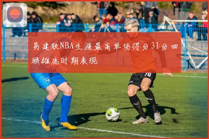 易建联NBA生涯最高单场得分31分回顾雄鹿时期表现