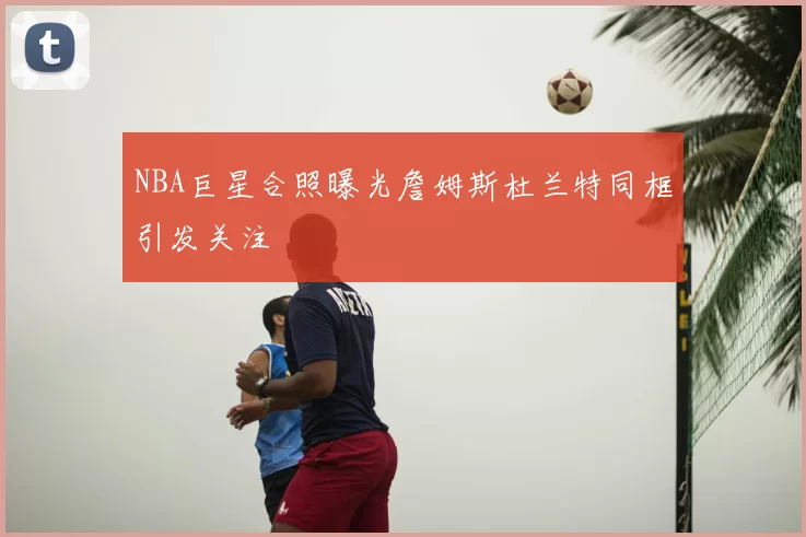 NBA巨星合照曝光詹姆斯杜兰特同框引发关注