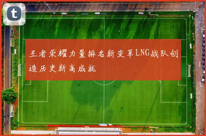 王者荣耀力量排名新变革LNG战队创造历史新高成就