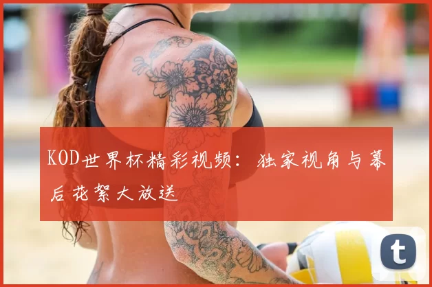 KOD世界杯精彩视频：独家视角与幕后花絮大放送