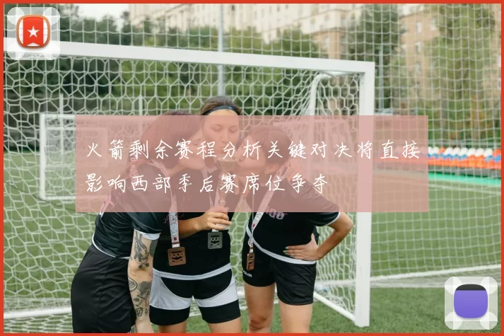 火箭剩余赛程分析关键对决将直接影响西部季后赛席位争夺