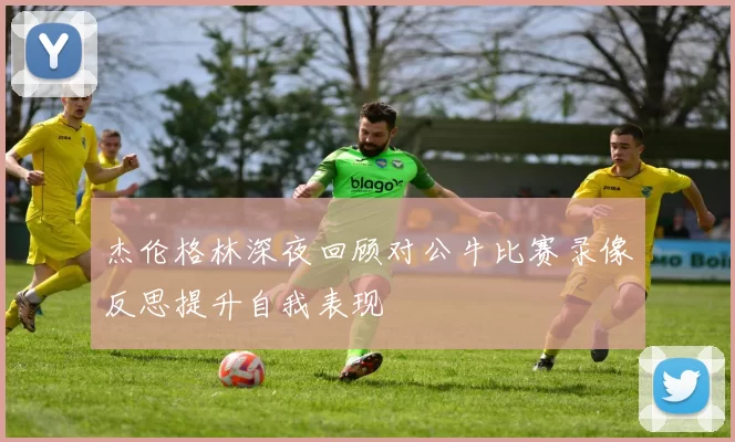 杰伦格林深夜回顾对公牛比赛录像反思提升自我表现