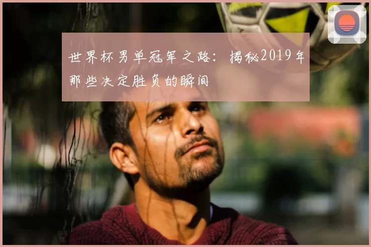 世界杯男单冠军之路：揭秘2019年那些决定胜负的瞬间