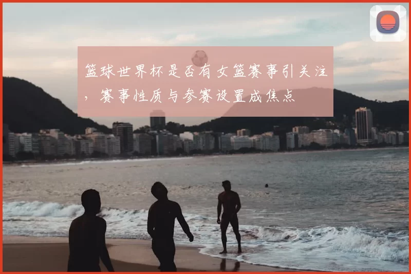 篮球世界杯是否有女篮赛事引关注，赛事性质与参赛设置成焦点