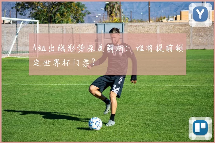 A组出线形势深度解析：谁将提前锁定世界杯门票？