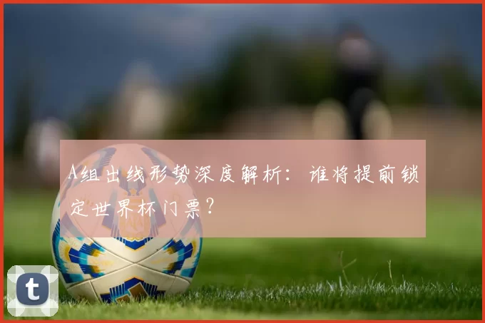 A组出线形势深度解析:谁将提前锁定世界杯门票?