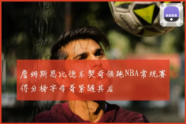 詹姆斯恩比德东契奇领跑NBA常规赛得分榜字母哥紧随其后
