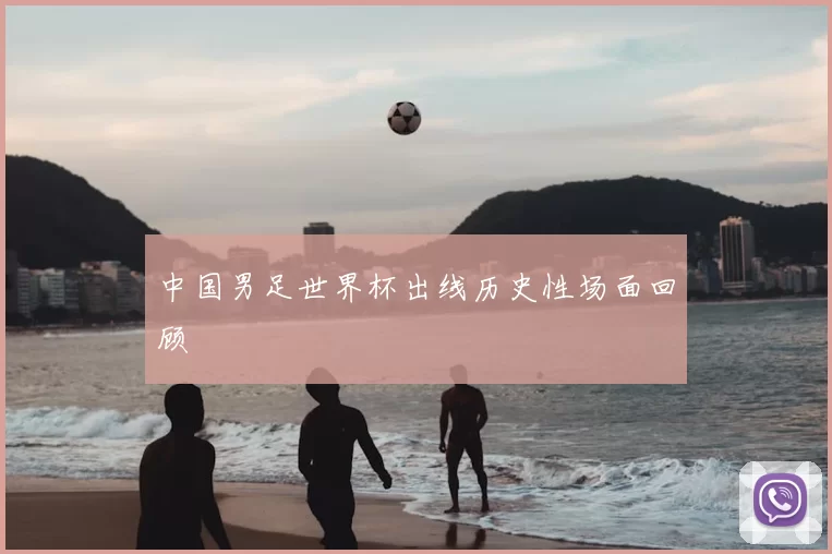 中国男足世界杯出线历史性场面回顾